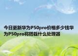 今日更新华为P50pro价格多少钱华为P50pro将搭载什么处理器