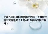 上海五官科最好的是哪个医院（上海最好的五官科是那个上海411五官科医院正规吗）