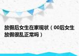 放假后女生在家现状（00后女生放假很乱正常吗）
