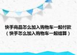 快手商品怎么加入购物车一起付款（快手怎么加入购物车一起结算）