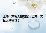 上海十大私人博物馆（上海十大私人博物馆）