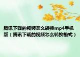 腾讯下载的视频怎么转换mp4手机版（腾讯下载的视频怎么转换格式）