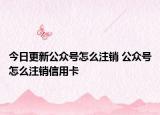 今日更新公众号怎么注销 公众号怎么注销信用卡
