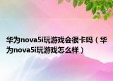 华为nova5i玩游戏会很卡吗（华为nova5i玩游戏怎么样）