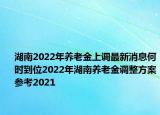 湖南2022年养老金上调最新消息何时到位2022年湖南养老金调整方案参考2021