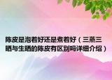 陈皮是泡着好还是煮着好（三蒸三晒与生晒的陈皮有区别吗详细介绍）