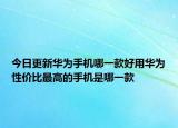 今日更新华为手机哪一款好用华为性价比最高的手机是哪一款