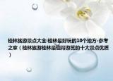 桂林旅游景点大全:桂林最好玩的10个地方-参考之家（桂林旅游桂林最值得游览的十大景点优质）