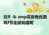 在R  & amp买房有优惠吗f节走谁知道呢