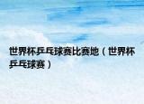 世界杯乒乓球赛比赛地（世界杯乒乓球赛）