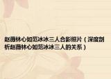 赵薇林心如范冰冰三人合影照片（深度剖析赵薇林心如范冰冰三人的关系）