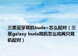 三星蓝牙耳机buds+怎么配对（三星galaxy buds耳机怎么将两只耳机配对）