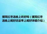 银耳红枣汤晚上吃好吗（银耳红枣汤晚上喝好还是早上喝好详细介绍）