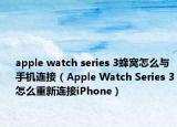 apple watch series 3蜂窝怎么与手机连接（Apple Watch Series 3怎么重新连接iPhone）