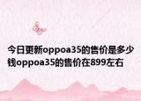 今日更新oppoa35的售价是多少钱oppoa35的售价在899左右