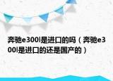 奔驰e300l是进口的吗（奔驰e300l是进口的还是国产的）