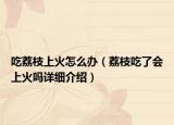 吃荔枝上火怎么办（荔枝吃了会上火吗详细介绍）