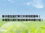 备孕男生能打第三针新冠疫苗吗（未婚男士能打新冠疫苗吗详细介绍）