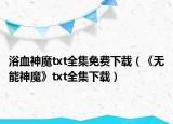 浴血神魔txt全集免费下载（《无能神魔》txt全集下载）