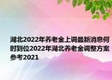 湖北2022年养老金上调最新消息何时到位2022年湖北养老金调整方案参考2021