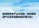 放弃继承房产公证流程（放弃继承房产公证手续要如何办理介绍）