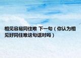 相见容易同住难 下一句（你认为相见好同住难这句话对吗）