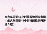 坐火车需要48小时核酸检测吗贵阳（坐火车需要48小时核酸检测吗详细介绍）