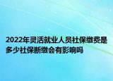2022年灵活就业人员社保缴费是多少社保断缴会有影响吗