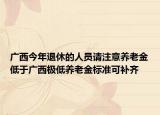 广西今年退休的人员请注意养老金低于广西极低养老金标准可补齐
