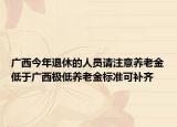 广西今年退休的人员请注意养老金低于广西极低养老金标准可补齐