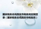 国家税务总局西安市税务局官网登录（国家税务总局西安市税务局）