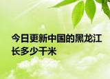 今日更新中国的黑龙江长多少千米
