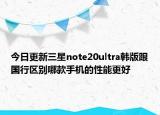今日更新三星note20ultra韩版跟国行区别哪款手机的性能更好