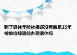 到了退休年龄社保还没有缴足15年被单位辞退能办理退休吗