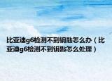 比亚迪g6检测不到钥匙怎么办（比亚迪g6检测不到钥匙怎么处理）