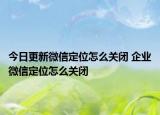 今日更新微信定位怎么关闭 企业微信定位怎么关闭