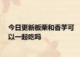 今日更新板栗和香芋可以一起吃吗