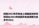 陕西2022年养老金上调最新消息何时到位2022年陕西养老金调整方案参考2021