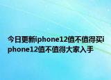 今日更新iphone12值不值得买iphone12值不值得大家入手