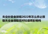 失业补助金新规2022年怎么停止领取失业金领取后对社保有影响吗