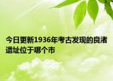 今日更新1936年考古发现的良渚遗址位于哪个市