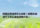 防晒衣有油渍怎么去除（防晒衣油渍干了怎么清洗详细介绍）