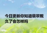 今日更新你知道翡翠戴久了会怎样吗