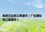 湘潭万达珠江啤酒节（广东国际 珠江啤酒节）