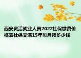 西安灵活就业人员2022社保缴费价格表社保交满15年每月领多少钱