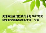 天津失业金可以领几个月2022年天津失业金领取标准多少钱一个月