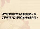 打了新冠疫苗可以食用槟榔吗（吃了槟榔可以打新冠疫苗吗详细介绍）