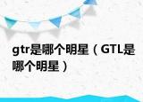 gtr是哪个明星（GTL是哪个明星）