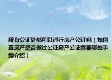 所有公证处都可以进行房产公证吗（如何查房产是否做过公证房产公证需要哪些手续介绍）