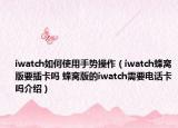 iwatch如何使用手势操作（iwatch蜂窝版要插卡吗 蜂窝版的iwatch需要电话卡吗介绍）